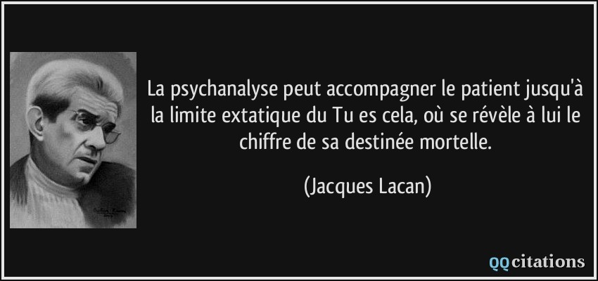La psychanalyse peut accompagner le patient jusqu'à la limite extatique du Tu es cela, où se révèle à lui le chiffre de sa destinée mortelle.  - Jacques Lacan
