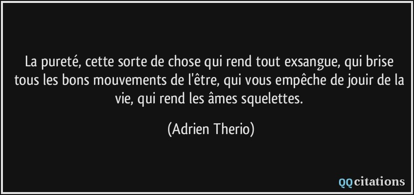 La pureté, cette sorte de chose qui rend tout exsangue, qui brise tous les bons mouvements de l'être, qui vous empêche de jouir de la vie, qui rend les âmes squelettes.  - Adrien Therio