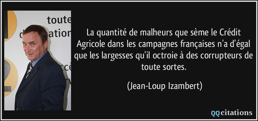 La quantité de malheurs que sème le Crédit Agricole dans les campagnes françaises n'a d'égal que les largesses qu'il octroie à des corrupteurs de toute sortes.  - Jean-Loup Izambert