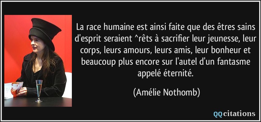 La race humaine est ainsi faite que des êtres sains d'esprit seraient ^rêts à sacrifier leur jeunesse, leur corps, leurs amours, leurs amis, leur bonheur et beaucoup plus encore sur l'autel d'un fantasme appelé éternité.  - Amélie Nothomb