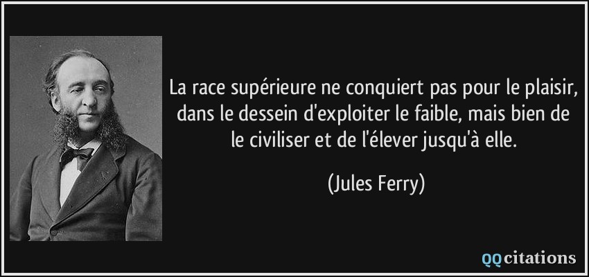La race supérieure ne conquiert pas pour le plaisir, dans le dessein d'exploiter le faible, mais bien de le civiliser et de l'élever jusqu'à elle.  - Jules Ferry