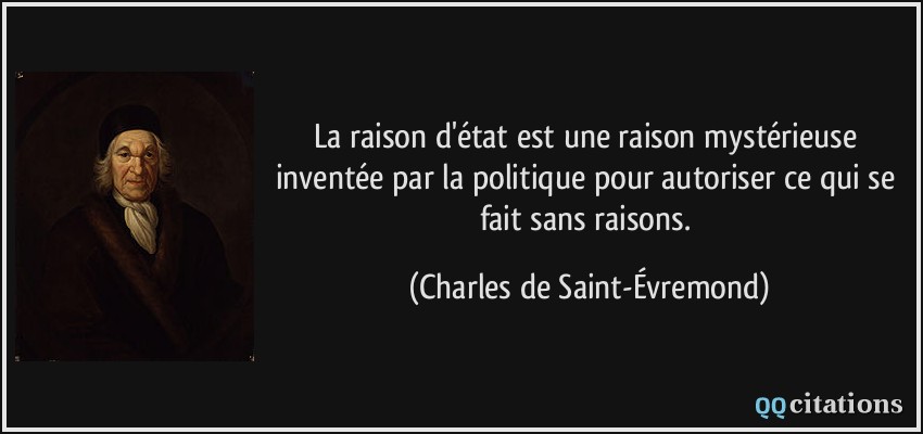 La raison d'état est une raison mystérieuse inventée par la politique pour autoriser ce qui se fait sans raisons.  - Charles de Saint-Évremond