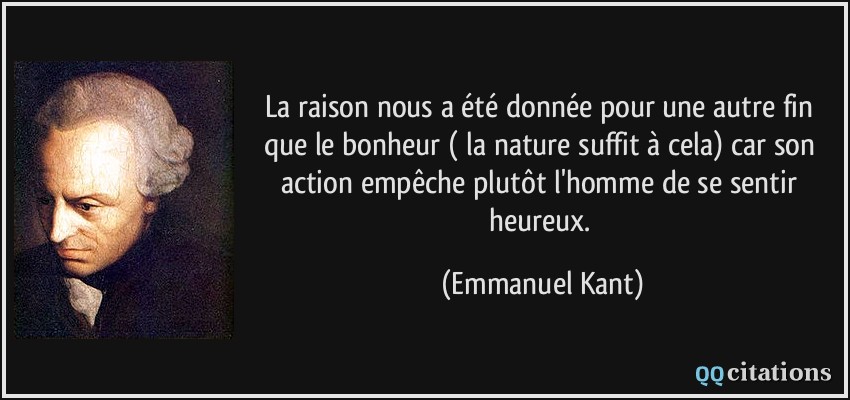 La raison nous a été donnée pour une autre fin que le bonheur ( la nature suffit à cela) car son action empêche plutôt l'homme de se sentir heureux.  - Emmanuel Kant