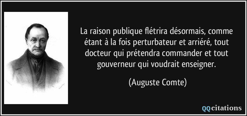 La raison publique flétrira désormais, comme étant à la fois perturbateur et arriéré, tout docteur qui prétendra commander et tout gouverneur qui voudrait enseigner.  - Auguste Comte