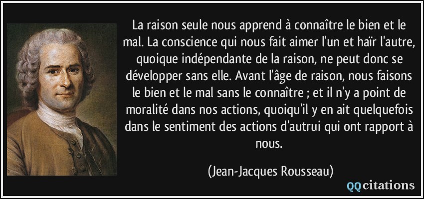 La raison seule nous apprend à connaître le bien et le mal. La conscience qui nous fait aimer l'un et haïr l'autre, quoique indépendante de la raison, ne peut donc se développer sans elle. Avant l'âge de raison, nous faisons le bien et le mal sans le connaître ; et il n'y a point de moralité dans nos actions, quoiqu'il y en ait quelquefois dans le sentiment des actions d'autrui qui ont rapport à nous.  - Jean-Jacques Rousseau