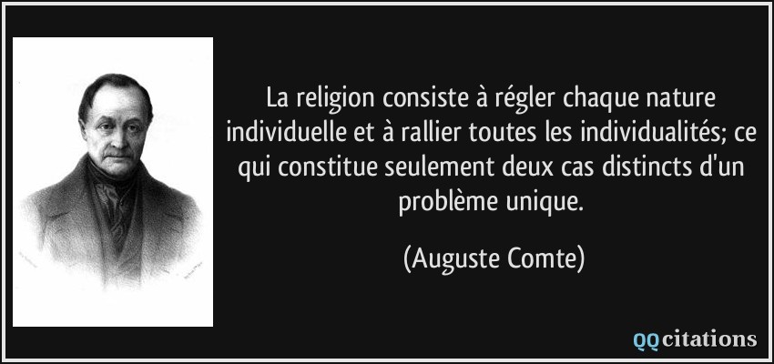 La religion consiste à régler chaque nature individuelle et à rallier toutes les individualités; ce qui constitue seulement deux cas distincts d'un problème unique.  - Auguste Comte