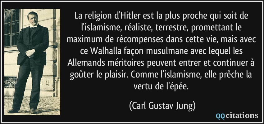La religion d'Hitler est la plus proche qui soit de l'islamisme, réaliste, terrestre, promettant le maximum de récompenses dans cette vie, mais avec ce Walhalla façon musulmane avec lequel les Allemands méritoires peuvent entrer et continuer à goûter le plaisir. Comme l'islamisme, elle prêche la vertu de l'épée.  - Carl Gustav Jung