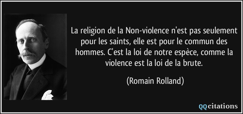 La religion de la Non-violence n'est pas seulement pour les saints, elle est pour le commun des hommes. C'est la loi de notre espèce, comme la violence est la loi de la brute.  - Romain Rolland