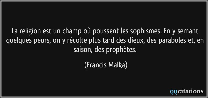 La religion est un champ où poussent les sophismes. En y semant quelques peurs, on y récolte plus tard des dieux, des paraboles et, en saison, des prophètes.  - Francis Malka