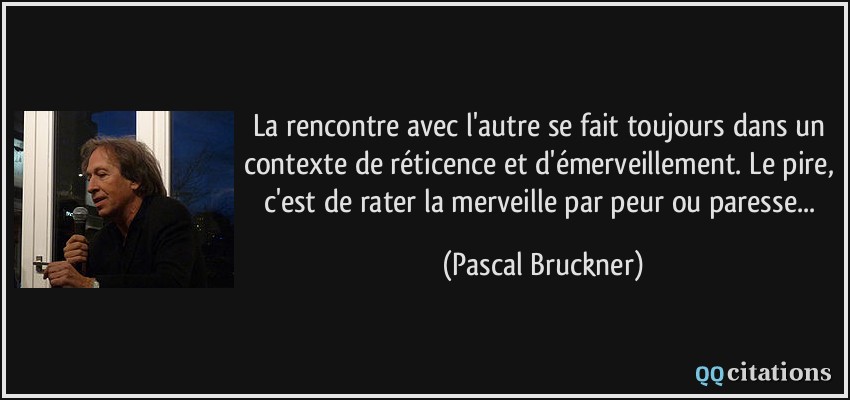 La rencontre avec l'autre se fait toujours dans un contexte de réticence et d'émerveillement. Le pire, c'est de rater la merveille par peur ou paresse...  - Pascal Bruckner