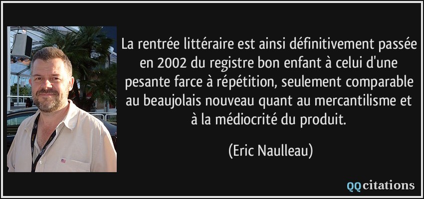 La rentrée littéraire est ainsi définitivement passée en 2002 du registre bon enfant à celui d'une pesante farce à répétition, seulement comparable au beaujolais nouveau quant au mercantilisme et à la médiocrité du produit.  - Eric Naulleau