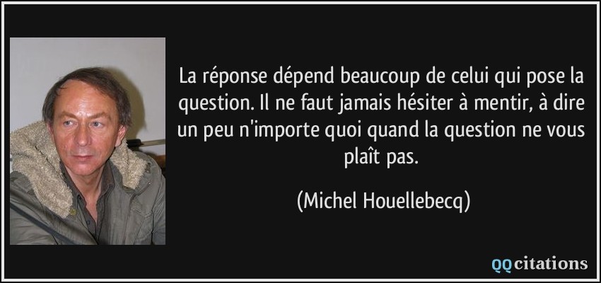 La réponse dépend beaucoup de celui qui pose la question. Il ne faut jamais hésiter à mentir, à dire un peu n'importe quoi quand la question ne vous plaît pas.  - Michel Houellebecq