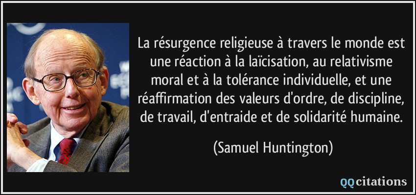 La résurgence religieuse à travers le monde est une réaction à la laïcisation, au relativisme moral et à la tolérance individuelle, et une réaffirmation des valeurs d'ordre, de discipline, de travail, d'entraide et de solidarité humaine.  - Samuel Huntington
