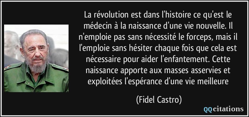 La révolution est dans l'histoire ce qu'est le médecin à la naissance d'une vie nouvelle. Il n'emploie pas sans nécessité le forceps, mais il l'emploie sans hésiter chaque fois que cela est nécessaire pour aider l'enfantement. Cette naissance apporte aux masses asservies et exploitées l'espérance d'une vie meilleure  - Fidel Castro