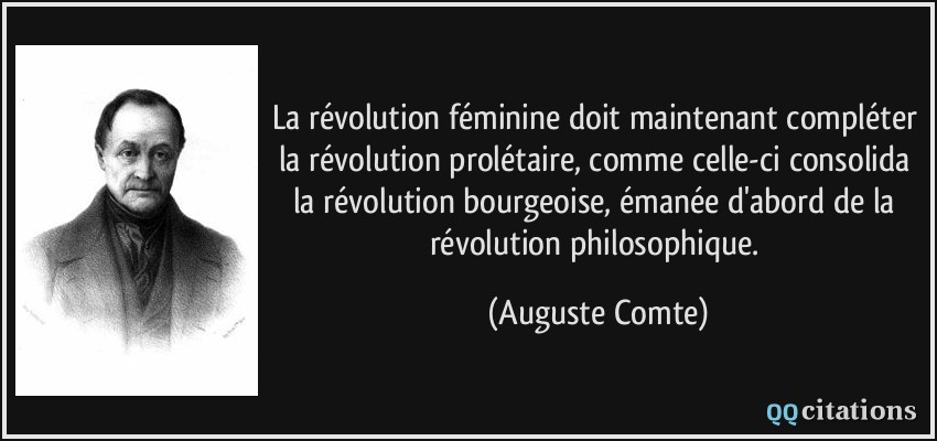 La révolution féminine doit maintenant compléter la révolution prolétaire, comme celle-ci consolida la révolution bourgeoise, émanée d'abord de la révolution philosophique.  - Auguste Comte