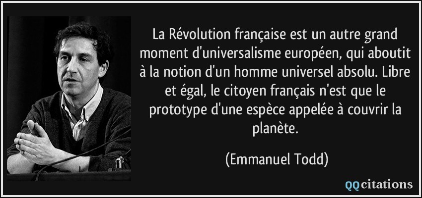 La Révolution française est un autre grand moment d'universalisme européen, qui aboutit à la notion d'un homme universel absolu. Libre et égal, le citoyen français n'est que le prototype d'une espèce appelée à couvrir la planète.  - Emmanuel Todd