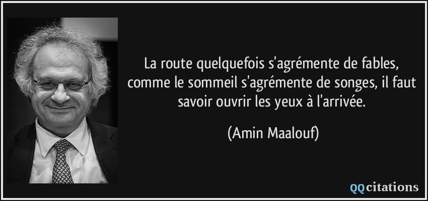 La route quelquefois s'agrémente de fables, comme le sommeil s'agrémente de songes, il faut savoir ouvrir les yeux à l'arrivée.  - Amin Maalouf