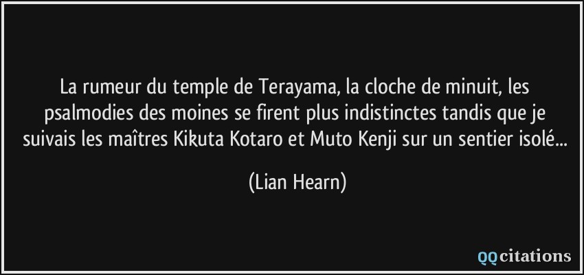 La rumeur du temple de Terayama, la cloche de minuit, les psalmodies des moines se firent plus indistinctes tandis que je suivais les maîtres Kikuta Kotaro et Muto Kenji sur un sentier isolé...  - Lian Hearn