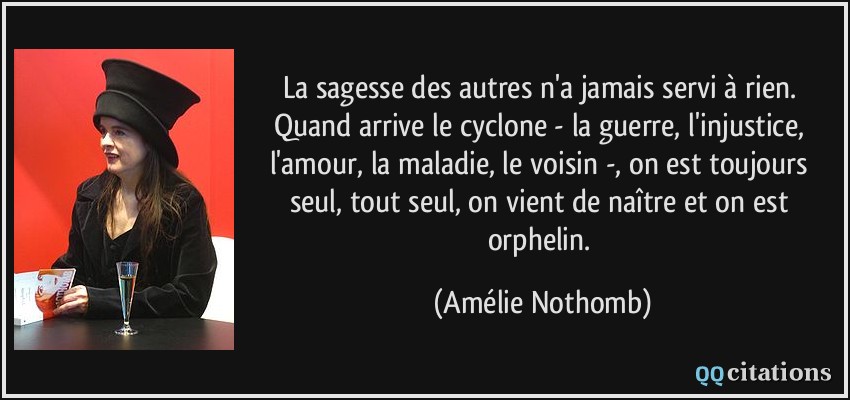 La sagesse des autres n'a jamais servi à rien. Quand arrive le cyclone - la guerre, l'injustice, l'amour, la maladie, le voisin -, on est toujours seul, tout seul, on vient de naître et on est orphelin.  - Amélie Nothomb