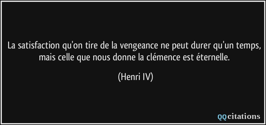 La satisfaction qu'on tire de la vengeance ne peut durer qu'un temps, mais celle que nous donne la clémence est éternelle.  - Henri IV