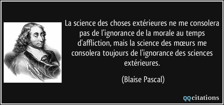 La science des choses extérieures ne me consolera pas de l'ignorance de la morale au temps d'affliction, mais la science des mœurs me consolera toujours de l'ignorance des sciences extérieures.  - Blaise Pascal
