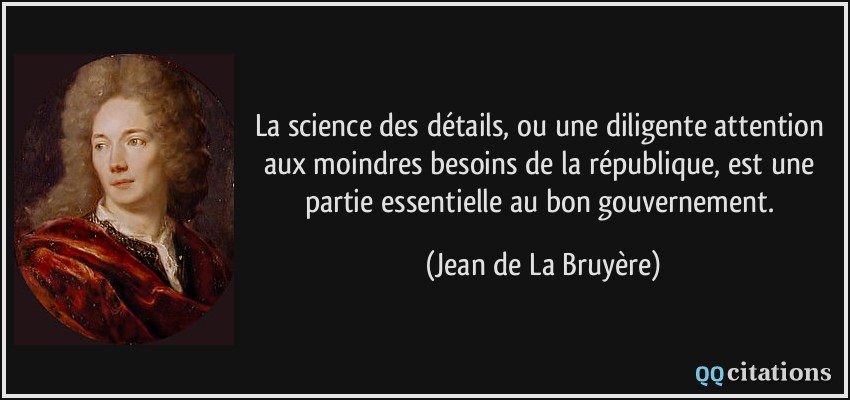 La science des détails, ou une diligente attention aux moindres besoins de la république, est une partie essentielle au bon gouvernement.  - Jean de La Bruyère