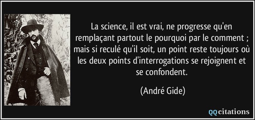 La science, il est vrai, ne progresse qu'en remplaçant partout le pourquoi par le comment ; mais si reculé qu'il soit, un point reste toujours où les deux points d'interrogations se rejoignent et se confondent.  - André Gide