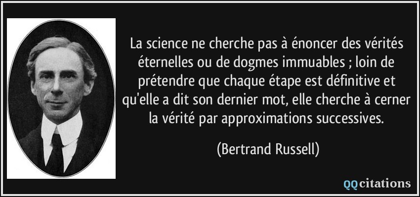 La science ne cherche pas à énoncer des vérités éternelles ou de dogmes immuables ; loin de prétendre que chaque étape est définitive et qu'elle a dit son dernier mot, elle cherche à cerner la vérité par approximations successives.  - Bertrand Russell