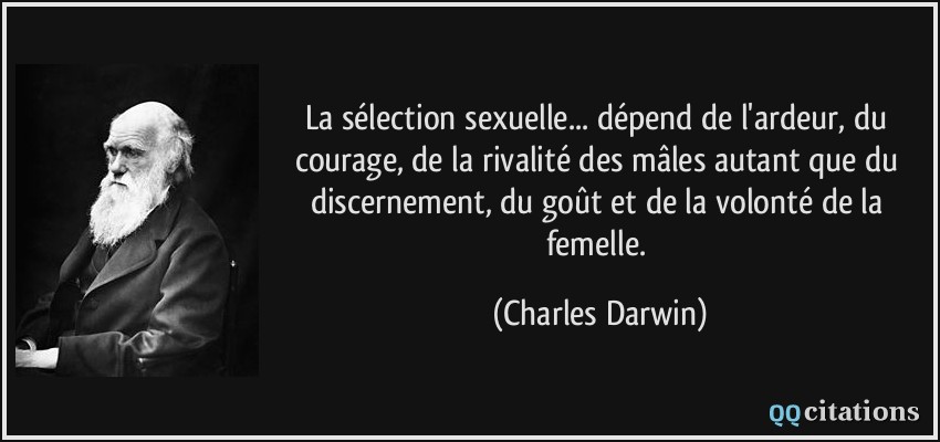 La sélection sexuelle... dépend de l'ardeur, du courage, de la rivalité des mâles autant que du discernement, du goût et de la volonté de la femelle.  - Charles Darwin