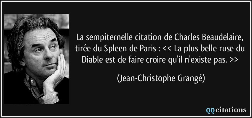 La sempiternelle citation de Charles Beaudelaire, tirée du Spleen de Paris : << La plus belle ruse du Diable est de faire croire qu'il n'existe pas. >>  - Jean-Christophe Grangé