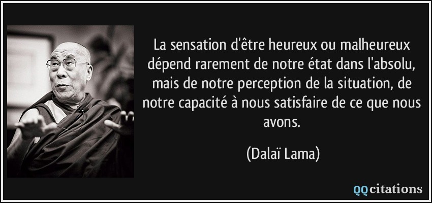 La sensation d'être heureux ou malheureux dépend rarement de notre état dans l'absolu, mais de notre perception de la situation, de notre capacité à nous satisfaire de ce que nous avons.  - Dalaï Lama