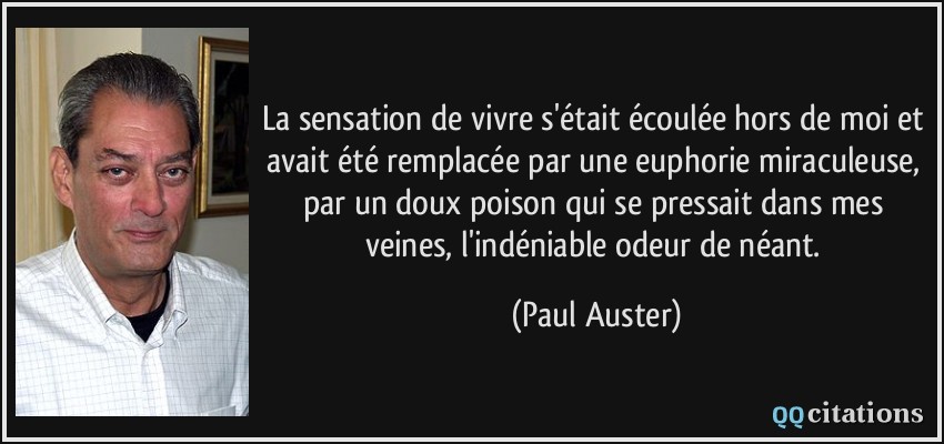 La sensation de vivre s'était écoulée hors de moi et avait été remplacée par une euphorie miraculeuse, par un doux poison qui se pressait dans mes veines, l'indéniable odeur de néant.  - Paul Auster