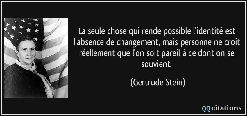 La seule chose qui rende possible l'identité est l'absence de changement, mais personne ne croît réellement que l'on soit pareil à ce dont on se souvient.  - Gertrude Stein