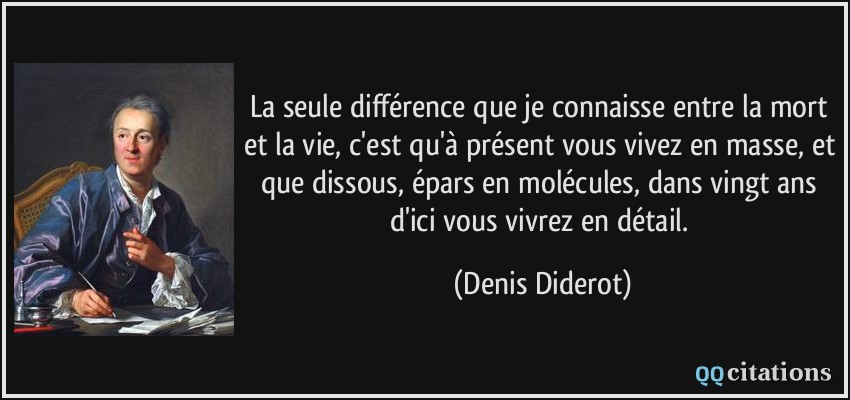 La seule différence que je connaisse entre la mort et la vie, c'est qu'à présent vous vivez en masse, et que dissous, épars en molécules, dans vingt ans d'ici vous vivrez en détail.  - Denis Diderot