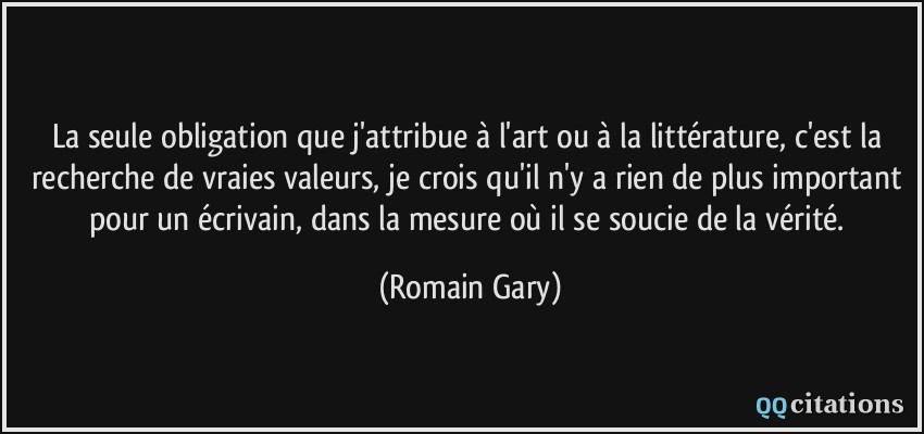 La seule obligation que j'attribue à l'art ou à la littérature, c'est la recherche de vraies valeurs, je crois qu'il n'y a rien de plus important pour un écrivain, dans la mesure où il se soucie de la vérité.  - Romain Gary