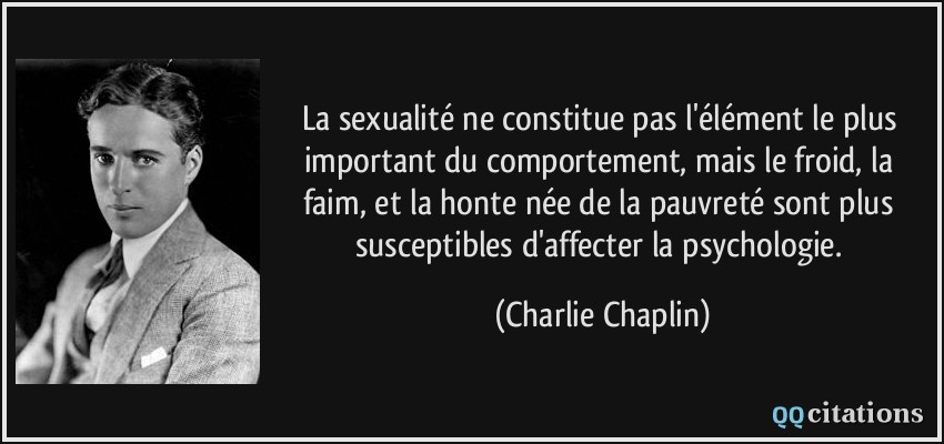 La sexualité ne constitue pas l'élément le plus important du comportement, mais le froid, la faim, et la honte née de la pauvreté sont plus susceptibles d'affecter la psychologie.  - Charlie Chaplin