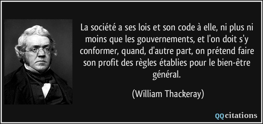 La société a ses lois et son code à elle, ni plus ni moins que les gouvernements, et l'on doit s'y conformer, quand, d'autre part, on prétend faire son profit des règles établies pour le bien-être général.  - William Thackeray