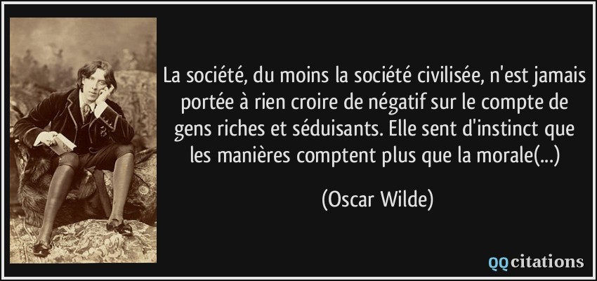 La société, du moins la société civilisée, n'est jamais portée à rien croire de négatif sur le compte de gens riches et séduisants. Elle sent d'instinct que les manières comptent plus que la morale(...)  - Oscar Wilde