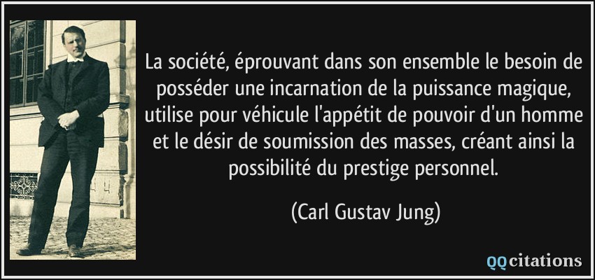 La société, éprouvant dans son ensemble le besoin de posséder une incarnation de la puissance magique, utilise pour véhicule l'appétit de pouvoir d'un homme et le désir de soumission des masses, créant ainsi la possibilité du prestige personnel.  - Carl Gustav Jung