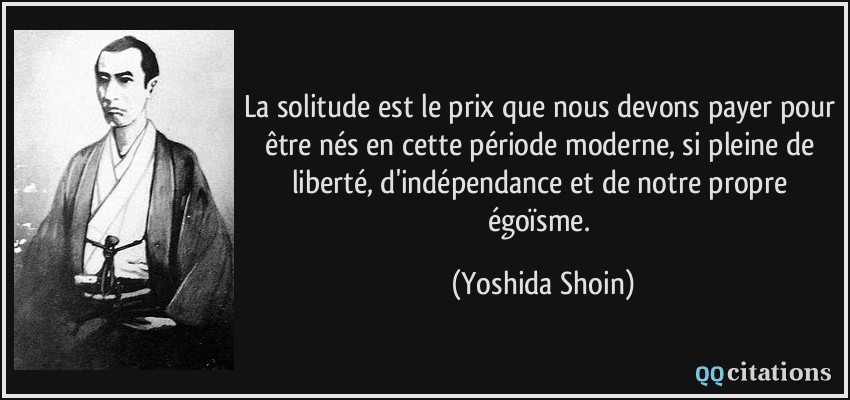 La solitude est le prix que nous devons payer pour être nés en cette période moderne, si pleine de liberté, d'indépendance et de notre propre égoïsme.  - Yoshida Shoin