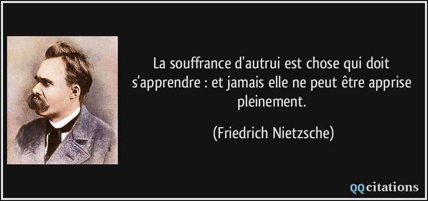 La souffrance d'autrui est chose qui doit s'apprendre : et jamais elle ne peut être apprise pleinement.  - Friedrich Nietzsche