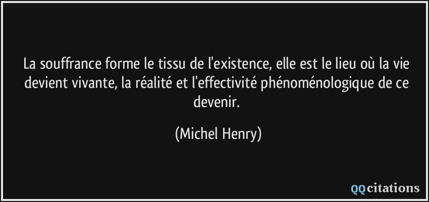 La souffrance forme le tissu de l'existence, elle est le lieu où la vie devient vivante, la réalité et l'effectivité phénoménologique de ce devenir.  - Michel Henry