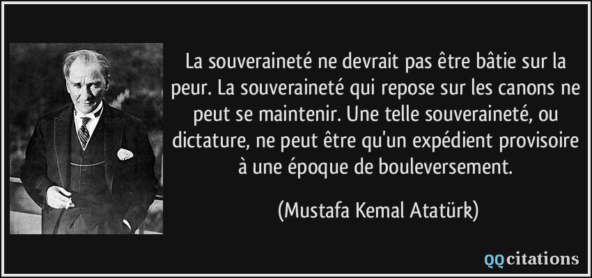 La souveraineté ne devrait pas être bâtie sur la peur. La souveraineté qui repose sur les canons ne peut se maintenir. Une telle souveraineté, ou dictature, ne peut être qu'un expédient provisoire à une époque de bouleversement.  - Mustafa Kemal Atatürk