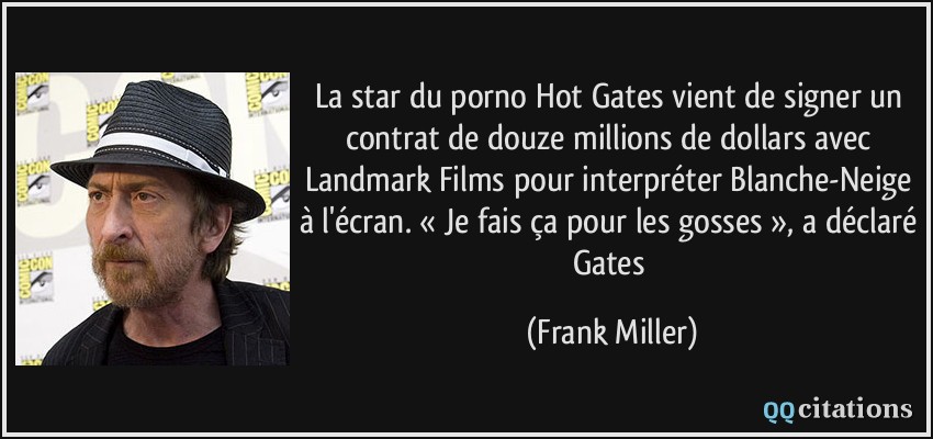 La star du porno Hot Gates vient de signer un contrat de douze millions de dollars avec Landmark Films pour interpréter Blanche-Neige à l'écran. « Je fais ça pour les gosses », a déclaré Gates  - Frank Miller