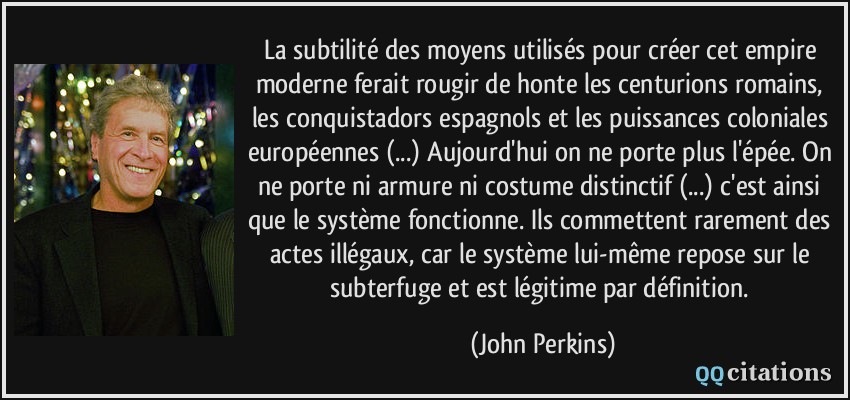 La subtilité des moyens utilisés pour créer cet empire moderne ferait rougir de honte les centurions romains, les conquistadors espagnols et les puissances coloniales européennes (...) Aujourd'hui on ne porte plus l'épée. On ne porte ni armure ni costume distinctif (...) c'est ainsi que le système fonctionne. Ils commettent rarement des actes illégaux, car le système lui-même repose sur le subterfuge et est légitime par définition.  - John Perkins