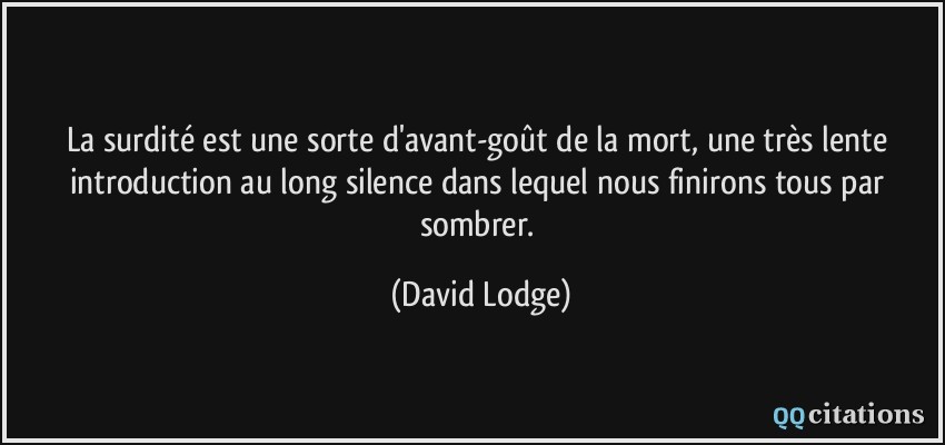 La surdité est une sorte d'avant-goût de la mort, une très lente introduction au long silence dans lequel nous finirons tous par sombrer.  - David Lodge