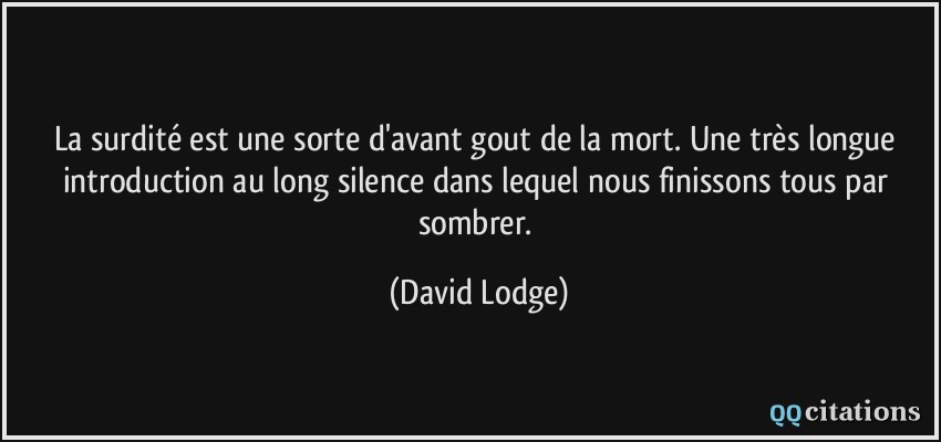 La surdité est une sorte d'avant gout de la mort. Une très longue introduction au long silence dans lequel nous finissons tous par sombrer.  - David Lodge