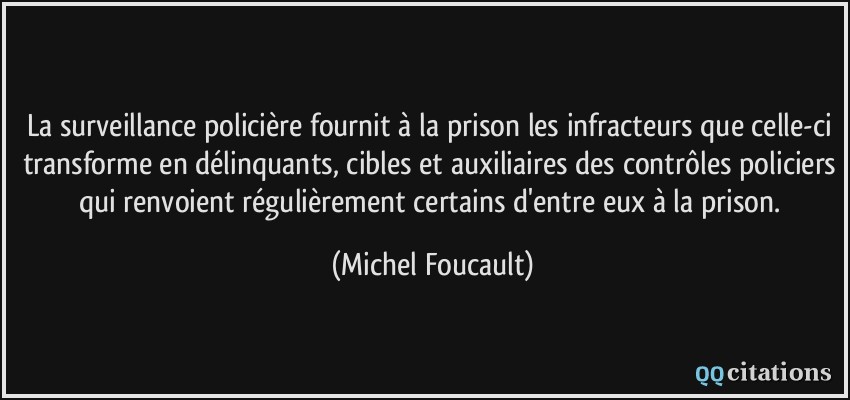 La surveillance policière fournit à la prison les infracteurs que celle-ci transforme en délinquants, cibles et auxiliaires des contrôles policiers qui renvoient régulièrement certains d'entre eux à la prison.  - Michel Foucault