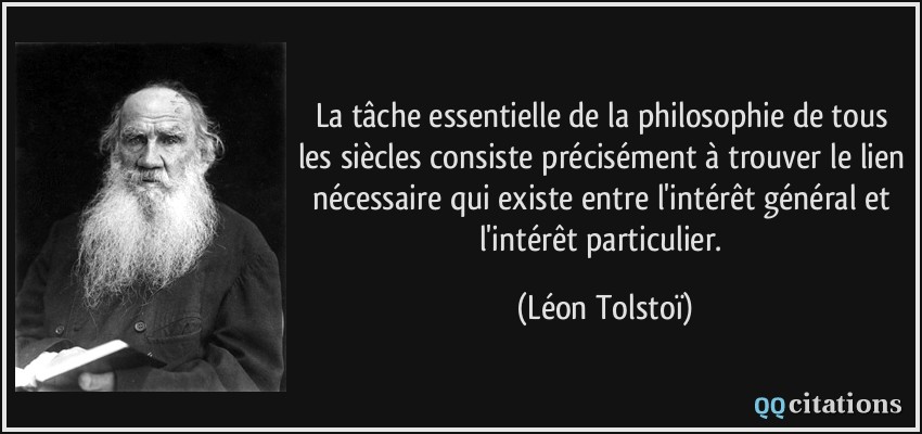 La tâche essentielle de la philosophie de tous les siècles consiste précisément à trouver le lien nécessaire qui existe entre l'intérêt général et l'intérêt particulier.  - Léon Tolstoï