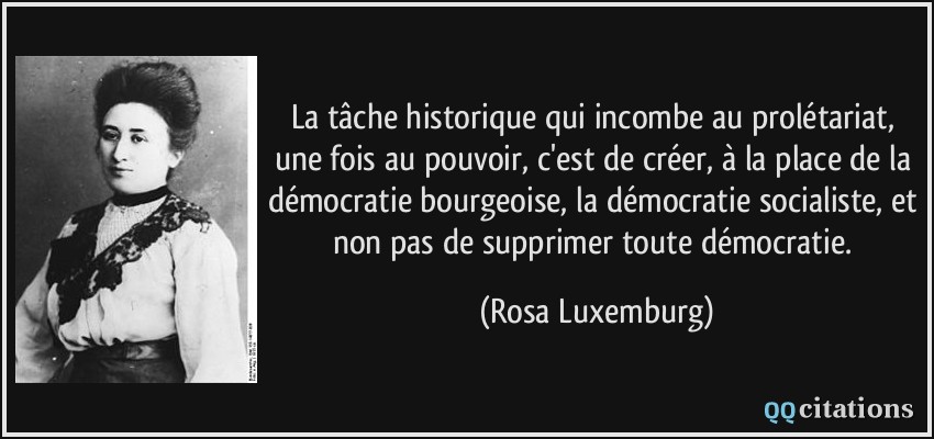 La tâche historique qui incombe au prolétariat, une fois au pouvoir, c'est de créer, à la place de la démocratie bourgeoise, la démocratie socialiste, et non pas de supprimer toute démocratie.  - Rosa Luxemburg